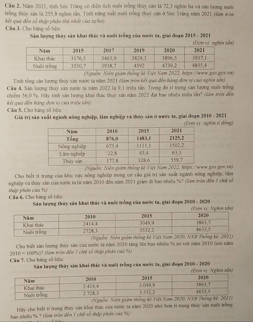 Năm 2021, tỉnh Sóc Trăng có diện tích nuôi trồng thủy sản là 72,3 nghìn ha và sân lượng nuôi
trồng thủy sản là 255,8 nghìn tấn. Tính năng suất nuôi trồng thuỷ sản ở Sóc Trăng năm 2021 (làm tròn
kết quả đến số thập phân thứ nhất của tạ/ha).
Câu 3. Cho bảng số liệu:
Săn lượng thủy sản khai thác và nuôi trồng của nước ta, giai đoạn 2015 - 2021
(Đơn vị: nghìn tấn)
(Nguồn: Niên giám thống kê Việt Nam 2022, https://www.gso.gov.vn)
Tính tổng sản lượng thủy sản nước ta năm 2021 (làm tròn kết quả đến hàng đơn vị của nghìn tấn).
Câu 4. Sản lượng thuỷ sản nước ta năm 2022 là 9,1 triệu tần. Trong đó tỉ trọng sản lượng nuôi trồng
chiếm 56,0 %. Hãy tính sản lượng khai thác thuỷ sản năm 2022 đạt bao nhiêu triệu tấn? (làm tròn đến
kết quả đến hàng đơn vị của triệu tấn).
Câu 5. Cho bảng số liệu:
Giá trị sản xuất ngành nông nghiệp, lâm nghiệp và thủy sản ở nước ta, giai đoạn 2010 - 2021
(Đơn vị: nghìn ti đồng)
(Nguồn: Niên giám thống kê Việt Nam 2022, http.gso.gov.vn)
Cho biết tỉ trọng của khu vực nông nghiệp trong cơ cấu giá trị sản xuất ngành nông nghiệp, lâm
nghiệp và thủy sản của nước ta từ năm 2010 đến năm 2021 giảm đi bao nhiêu %? (làm tròn đến 1 chữ số
thập phân của %)
*  Câu 6. Cho bảng số liệu:
Săn lượng thủy sản khai thác và nuôi trồng của nước ta, giai đoạn 2010 - 2020
(Đơn vị: Nghìn tấn)
(Nguồn: Niên giám thống kê Việt Nam 2020, NXB Th1)
Cho biết sản lượng thủy sản của nước ta năm 2020 tăng lên bao nhiêu % so với năm 2010 (coi năm
2010=100% ) ? (làm tròn đến 1 chữ số thập phân của %)
Câu 7. Cho bảng số liệu:
Sản lượng thủy sản khai thác và nuôi trồng của nước ta, giai đoạn 2010 - 2020
hìn tấn)
Hãy cho biết tỉ trọng thủy sản khai thác của nước ta năm 2020 nhỏ hơn tỉ trọng thủy sản nuôi trồng
bao nhiêu % ? (làm tròn đến 1 chữ số thập phân của %)