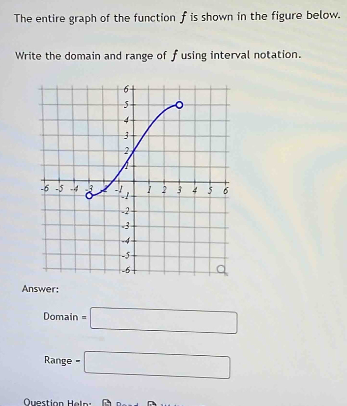 The entire graph of the function f is shown in the figure below. 
Write the domain and range of fusing interval notation. 
Answer:
Domain=□
Range =□
Question Heln : A