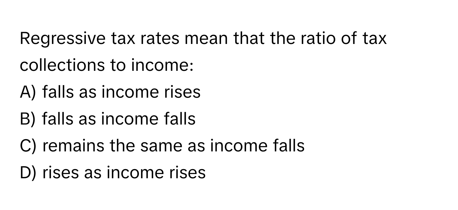 Regressive tax rates mean that the ratio of tax collections to income:

A) falls as income rises
B) falls as income falls
C) remains the same as income falls
D) rises as income rises