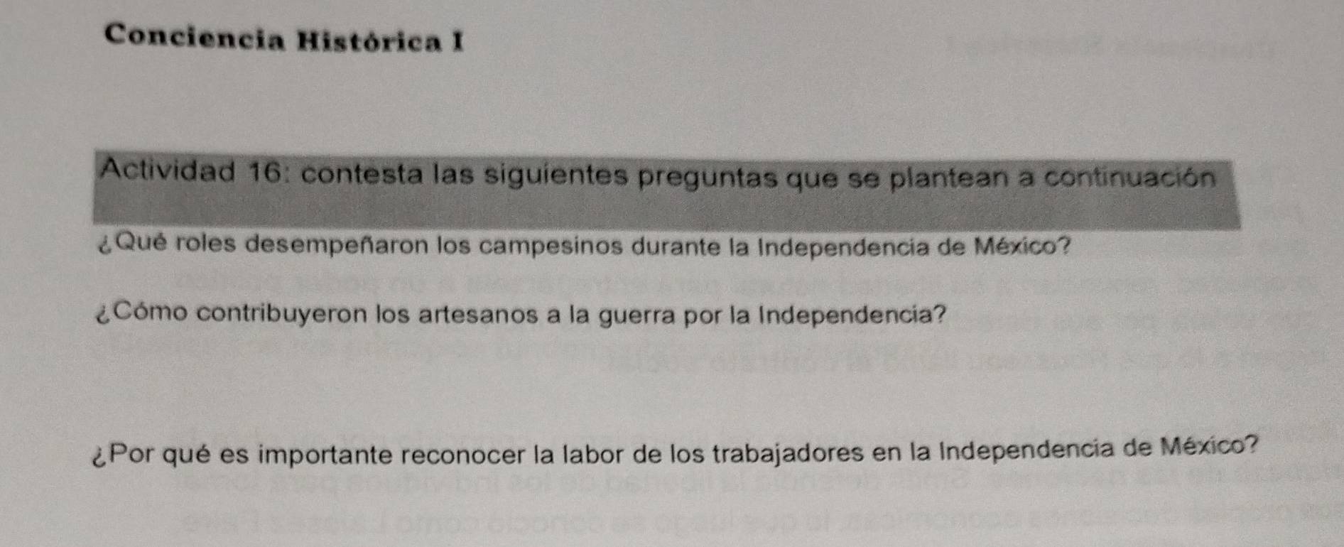 Conciencia Histórica I 
Actividad 16: contesta las siguientes preguntas que se plantean a continuación 
¿ Qué roles desempeñaron los campesinos durante la Independencia de México? 
¿Cómo contribuyeron los artesanos a la guerra por la Independencia? 
¿Por qué es importante reconocer la labor de los trabajadores en la Independencia de México?