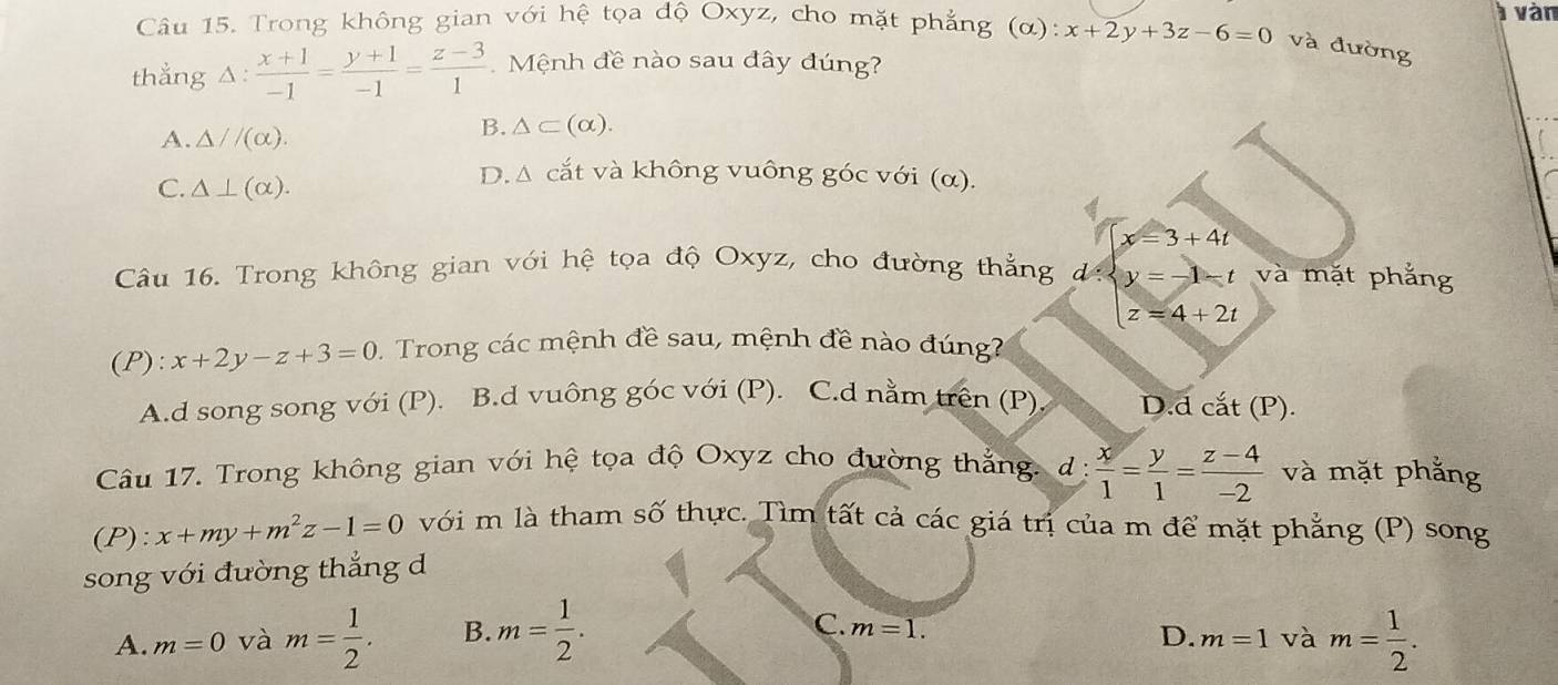 Trong không gian với hệ tọa độ Oxyz, cho mặt phẳng (α): x+2y+3z-6=0 và đường à vàn
thẳng △ : (x+1)/-1 = (y+1)/-1 = (z-3)/1  Mệnh đề nào sau đây đúng?
A. △ //(alpha ).
B. △ ⊂ (alpha ).
C. △ ⊥ (alpha ).
D. Δ cắt và không vuông góc với (α).
Câu 16. Trong không gian với hệ tọa độ Oxyz, cho đường thẳng d:beginarrayl y=-1-t z=4+2tendarray. x=3+4t và mặt phắng
(P): x+2y-z+3=0 Trong các mệnh đề sau, mệnh đề nào đúng
A.d song song với (P). B.d vuông góc với (P). C.d nằm trên (P) D.d cắt (P).
Câu 17. Trong không gian với hệ tọa độ Oxyz cho đường thắng. d:  x/1 = y/1 = (z-4)/-2  và mặt phẳng
(P): x+my+m^2z-1=0 với m là tham số thực. Tìm tất cả các giá trị của m để mặt phẳng (P) song
song với đường thắng d
C. m=1.
A. m=0 và m= 1/2 . B. m= 1/2 . m= 1/2 . 
D. m=1 và