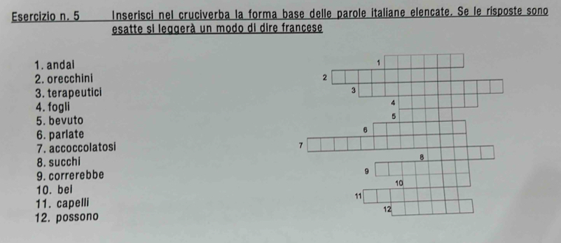 5 Inserisci nel cruciverba la forma base delle parole italiane elencate. Se le rísposte sono 
esatte si leggerà un modo di dire francese 
1. andai 
2. orecchini 
3. terapeutici 
4. fogli 
5. bevuto 
6. parlate 
7. accoccolatosi 
8. succhi 
9. correrebbe 
10. bel 
11. capelli 
12. possono