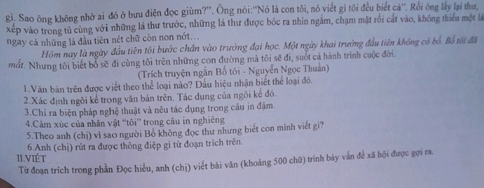 gì. Sao ông không nhờ ai đó ở bưu điện đọc giùm?”. Ông nói:“Nó là con tôi, nó viết gì tôi đều biết cá”. Rồi ông lấy lại thư, 
xếp vào trong tủ cùng với những lá thư trước, những lá thư được bóc ra nhìn ngắm, chạm mặt rồi cắt vào, không thiểu một là 
ngay cả những lá đầu tiên nét chữ còn non nớt... 
Hồm nay là ngày đầu tiên tôi bước chân vào trường đại học. Một ngày khai trường đầu tiên không có bố. Bố tới đã 
mắt. Nhưng tôi biết bổ sẽ đi cùng tôi trên những con đường mả tôi sẽ đi, suốt cả hành trình cuộc đời. 
(Trích truyện ngắn Bố tôi - Nguyễn Ngọc Thuần) 
1.Văn bản trên được viết theo thể loại nào? Dấu hiệu nhận biết thể loại đó. 
2.Xác định ngôi kể trong văn bản trên. Tác dụng của ngôi kế đó. 
3.Chi ra biện pháp nghệ thuật và nêu tác dụng trong câu in đậm. 
4.Cảm xúc của nhân vật “tôi” trong câu in nghiêng 
5.Theo anh (chị) vì sao người Bố không đọc thư nhưng biết con mình viết gì? 
6Anh (chị) rút ra được thông điệp gì từ đoạn trích trên. 
II.ViÉt 
Từ đoạn trích trong phần Đọc hiều, anh (chị) viết bài văn (khoảng 500 chữ) trình bảy vấn đề xã hội được gợi ra.