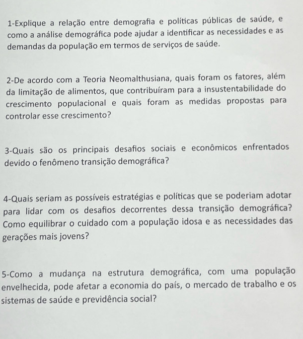 1-Explique a relação entre demografia e políticas públicas de saúde, e 
como a análise demográfica pode ajudar a identificar as necessidades e as 
demandas da população em termos de serviços de saúde. 
2-De acordo com a Teoria Neomalthusiana, quais foram os fatores, além 
da limitação de alimentos, que contribuíram para a insustentabilidade do 
crescimento populacional e quais foram as medidas propostas para 
controlar esse crescimento? 
3-Quais são os principais desafios sociais e econômicos enfrentados 
devido o fenômeno transição demográfica? 
4-Quais seriam as possíveis estratégias e políticas que se poderiam adotar 
para lidar com os desafios decorrentes dessa transição demográfica? 
Como equilibrar o cuidado com a população idosa e as necessidades das 
gerações mais jovens? 
5-Como a mudança na estrutura demográfica, com uma população 
envelhecida, pode afetar a economia do país, o mercado de trabalho e os 
sistemas de saúde e previdência social?