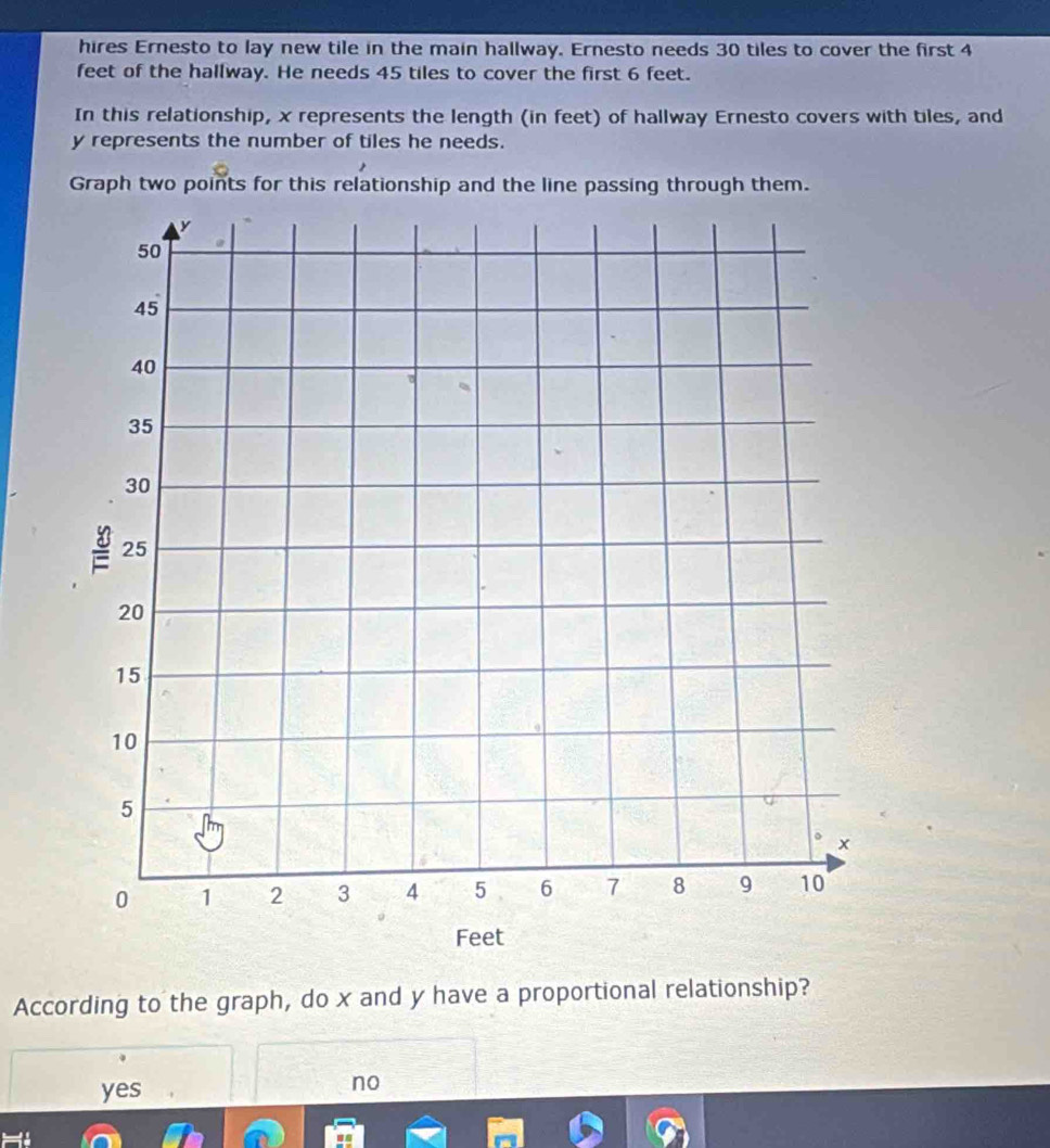 hires Ernesto to lay new tile in the main hallway. Ernesto needs 30 tiles to cover the first 4
feet of the hallway. He needs 45 tiles to cover the first 6 feet.
In this relationship, x represents the length (in feet) of hallway Ernesto covers with tiles, and
y represents the number of tiles he needs.
Graph two points for this relationship and the line passing through them.
According to the graph, do x and y have a proportional relationship?
yes
no
=1