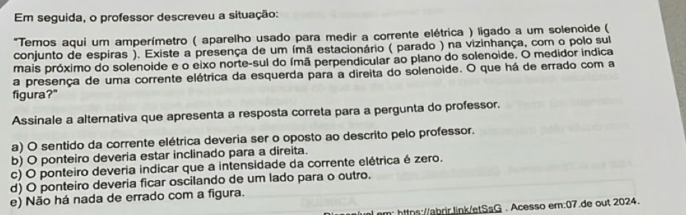 Em seguida, o professor descreveu a situação:
"Temos aqui um amperímetro ( aparelho usado para medir a corrente elétrica ) ligado a um solenoide (
conjunto de espiras ). Existe a presença de um ímã estacionário ( parado ) na vizinhança, com o polo sul
mais próximo do solenoide e o eixo norte-sul do ímã perpendicular ao plano do solenoide. O medidor indica
a presença de uma corrente elétrica da esquerda para a direita do solenoide. O que há de errado com a
figura?"
Assinale a alternativa que apresenta a resposta correta para a pergunta do professor.
a) O sentido da corrente elétrica deveria ser o oposto ao descrito pelo professor.
b) O ponteiro deveria estar inclinado para a direita.
c) O ponteiro deveria indicar que a intensidade da corrente elétrica é zero.
d) O ponteiro deveria ficar oscilando de um lado para o outro.
e) Não há nada de errado com a figura.
al.om: https://abrir.link/etSsG . Acesso em:07.de out 2024.