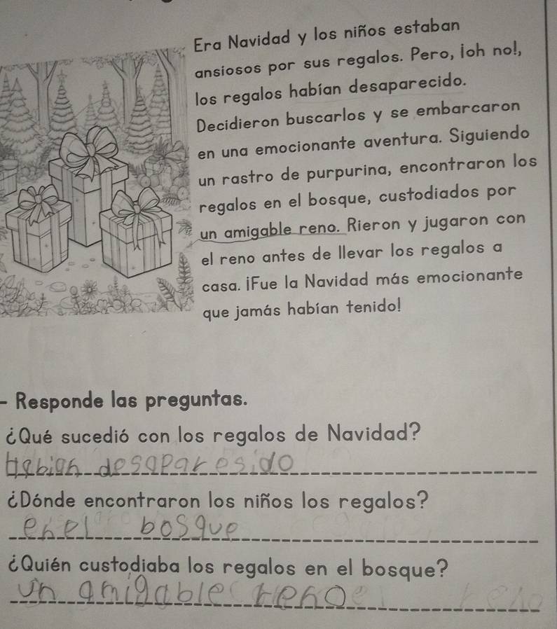 ra Navidad y los niños estaban 
nsiosos por sus regalos. Pero, loh no!, 
s regalos habían desaparecido. 
ecidieron buscarlos y se embarcaron 
n una emocionante aventura. Siguiendo 
n rastro de purpurina, encontraron los 
egalos en el bosque, custodiados por 
n amigable reno. Rieron y jugaron con 
l reno antes de llevar los regalos a 
asa. ¡Fue la Navidad más emocionante 
que jamás habían tenido! 
- Responde las preguntas. 
¿Qué sucedió con los regalos de Navidad? 
_ 
¿Dónde encontraron los niños los regalos? 
_ 
¿Quién custodiaba los regalos en el bosque? 
_