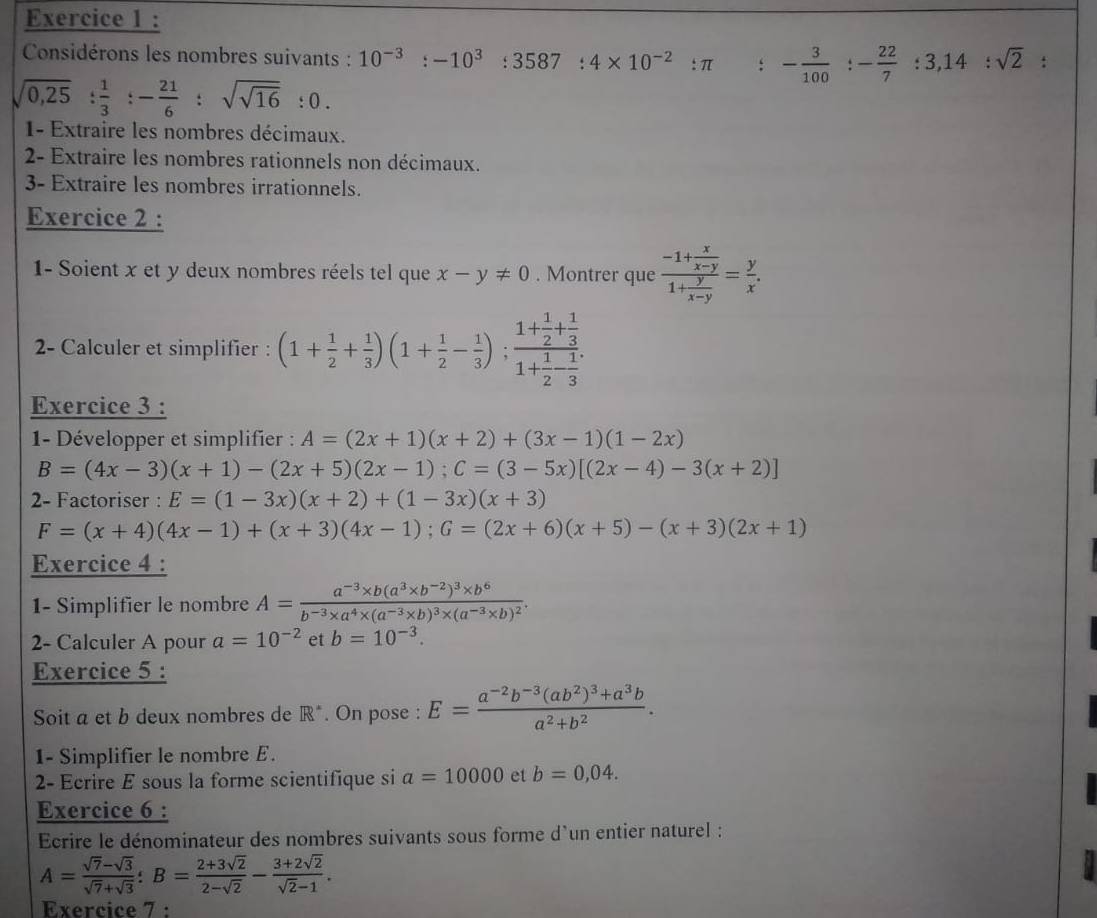 Considérons les nombres suivants : 10^(-3):-10^3:3587:4* 10^(-2):π : - 3/100 :- 22/7 :3,14:sqrt(2) :
sqrt(0,25): 1/3 :- 21/6 :sqrt(sqrt 16):0.
1- Extraire les nombres décimaux.
2- Extraire les nombres rationnels non décimaux.
3- Extraire les nombres irrationnels.
Exercice 2 :
1- Soient x et y deux nombres réels tel que x-y!= 0. Montrer que frac -1+ x/x-y 1+ y/x-y = y/x .
2- Calculer et simplifier : (1+ 1/2 + 1/3 )(1+ 1/2 - 1/3 );frac 1+ 1/2 + 1/3 1+ 1/2 - 1/3 .
Exercice 3 :
1- Développer et simplifier : A=(2x+1)(x+2)+(3x-1)(1-2x)
B=(4x-3)(x+1)-(2x+5)(2x-1);C=(3-5x)[(2x-4)-3(x+2)]
2- Factoriser : E=(1-3x)(x+2)+(1-3x)(x+3)
F=(x+4)(4x-1)+(x+3)(4x-1);G=(2x+6)(x+5)-(x+3)(2x+1)
Exercice 4 :
1- Simplifier le nombre A=frac a^(-3)* b(a^3* b^(-2))^3* b^6b^(-3)* a^4* (a^(-3)* b)^3* (a^(-3)* b)^2.
2- Calculer A pour a=10^(-2) et b=10^(-3).
Exercice 5 :
Soit a et b deux nombres de R^(·). On pose : E=frac a^(-2)b^(-3)(ab^2)^3+a^3ba^2+b^2.
1- Simplifier le nombre E.
2- Ecrire E sous la forme scientifique si a=10000 et b=0,04.
Exercice 6 :
Ecrire le dénominateur des nombres suivants sous forme d'un entier naturel :
A= (sqrt(7)-sqrt(3))/sqrt(7)+sqrt(3) :B= (2+3sqrt(2))/2-sqrt(2) - (3+2sqrt(2))/sqrt(2)-1 .
Exercice 7 :