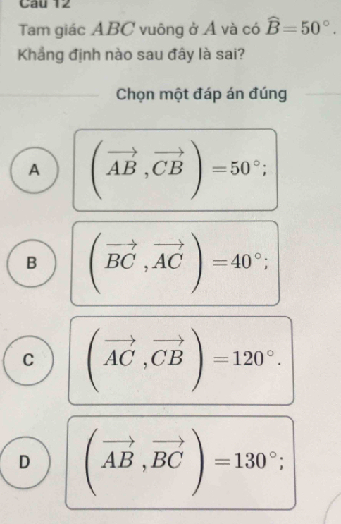 Tam giác ABC vuông ở Á và có widehat B=50°. 
Khẳng định nào sau đây là sai?
Chọn một đáp án đúng
A (vector AB,vector CB)=50°;
B (vector BC,vector AC)=40°;
C (vector AC,vector CB)=120°.
D (vector AB,vector BC)=130°;