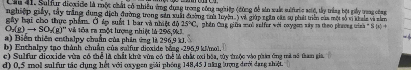 Cầu 41. Sulfur dioxide là một chất có nhiều ứng dụng trong công nghiệp (dùng đề sản xuất sulfuric acid, tấy trắng bột giấy trong công
nghiệp giấy, tầy trắng dung dịch đường trong sản xuất đường tinh luyện..) và giúp ngăn cản sự phát triển của một số vi khuẩn và nằm
gây hại cho thực phẩm. Ở áp suất 1 bar và nhiệt độ 25°C phản ứng giữa mol sulfur với oxygen xảy ra theo phương trình “ S(s)+
O_2(g)to SO_2(g) '' và tòa ra một lượng nhiệt là 296, 9kJ.
a) Biến thiên enthalpy chuẩn của phản ứng là 296, 9 kJ.
b) Enthalpy tạo thành chuẩn của sulfur dioxide bằng -296, 9 kJ/mol.
c) Sulfur dioxide vừa có thể là chất khử vừa có thể là chất oxi hóa, tùy thuộc vào phản ứng mà nó tham gia.
d) 0,5 mol sulfur tác dụng hết với oxygen giải phóng 148, 45 J năng lượng dưới dạng nhiệt.