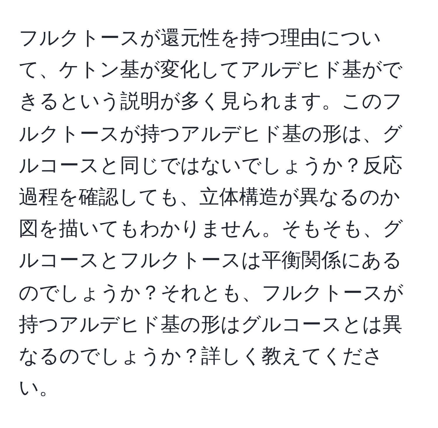 フルクトースが還元性を持つ理由について、ケトン基が変化してアルデヒド基ができるという説明が多く見られます。このフルクトースが持つアルデヒド基の形は、グルコースと同じではないでしょうか？反応過程を確認しても、立体構造が異なるのか図を描いてもわかりません。そもそも、グルコースとフルクトースは平衡関係にあるのでしょうか？それとも、フルクトースが持つアルデヒド基の形はグルコースとは異なるのでしょうか？詳しく教えてください。