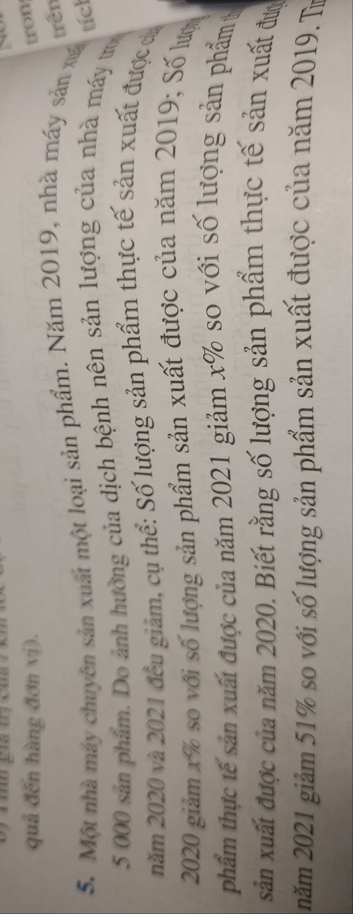 quả đến hàng đơn vị). tron 
trên 
5. Một nhà máy chuyên sản xuất một loại sản phẩm. Năm 2019, nhà máy sản xá 
tích
5 000 sản phẩm. Do ảnh hưởng của dịch bệnh nên sản lượng của nhà máy tro 
năm 2020 và 2021 đều giảm, cụ thể: Số lượng sản phẩm thực tế sản xuất được ca 
2020 giảm x% so với số lượng sản phẩm sản xuất được của năm 2019; Số lược 
phẩm thực tế sản xuất được của năm 2021 giảm x% so với số lượng sản phẩm t 
sản xuất được của năm 2020. Biết rằng số lượng sản phẩm thực tế sản xuất đượ 
năm 2021 giảm 51% so với số lượng sản phẩm sản xuất được của năm 2019. Tr
