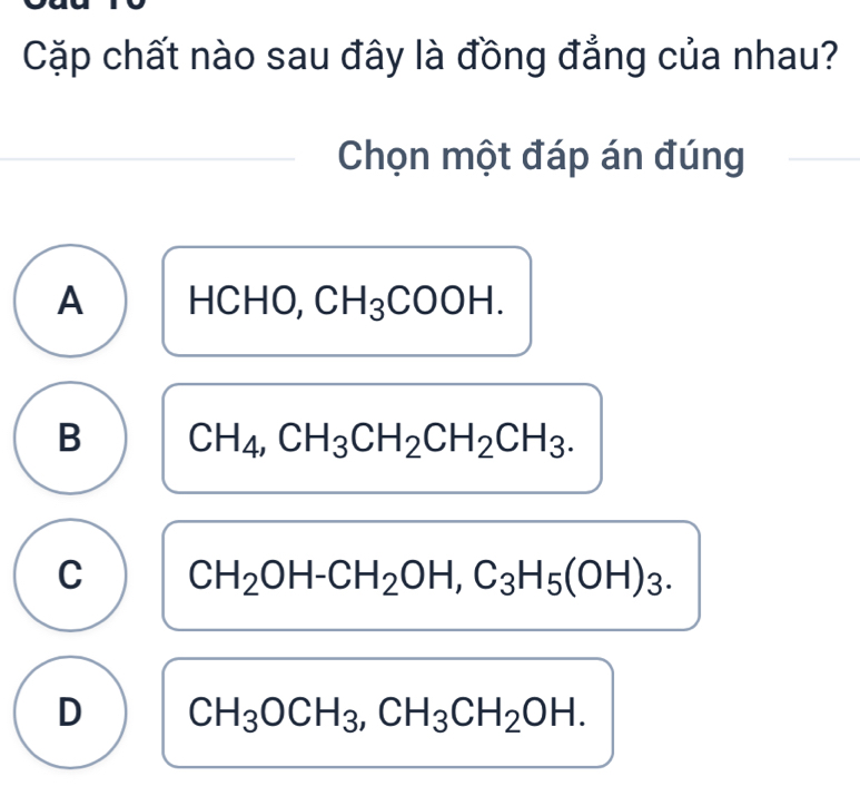 Cặp chất nào sau đây là đồng đẳng của nhau?
Chọn một đáp án đúng
A HCHO, CH_3COOH.
B CH_4, CH_3CH_2CH_2CH_3.
C CH_2OH-CH_2OH, C_3H_5(OH)_3.
D CH_3OCH_3, CH_3CH_2OH.