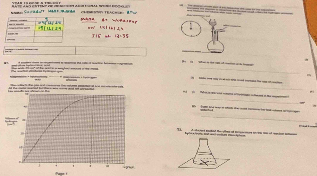 YEAR 10 GCSE & TRILOGY 
RATE AND EXTENT OF REACTION ADDITIONAL WORK BOOKLET 
(a) The digrem showrs can of this rppaiatios she usaid for the inxpenmes 
Gpreplaks she dugre is sispal how the surtnes unked eatler the hudhngin proinmoed 
NAME: TWAntHarš aWáa ChemisTry Teacher: 
and mnsone the vofures ofer wach 
Categoria:Canea asa nase 
m 
(b) (1) When is the ruse of mection at its twseek? 
Q1. and dfute hydrochionc acid A stadent does an expenment to examine the rate of reaction between magnesium 
She adds 25-cm" of the add to a weighed amount of the motal 
The reaction produces hydrogen gas 
_ 
9 
Magnesisim + hydrochtoric ocid magnesium + hydrogen chlande 
(i) State one way in which she could incresse the rate of maction 
She collects the gas and messures the volume collected at one minute intervals. 
At the metal reacted but there was some acld lefl unreacted 
_ 
_ 
(c) (1) What is the lotal votume of frytrogen collected is the experimen?
0190
(5) 
(ii) State one way in which she coulit increase the fleat vilume of Rydrogen 
collected 
_ 
Total i mark 
Q2. A student studied the effect of temperature on the rata of reaction betiween 
hydrochloric acid and sodium thiosulphate. 
Page 1