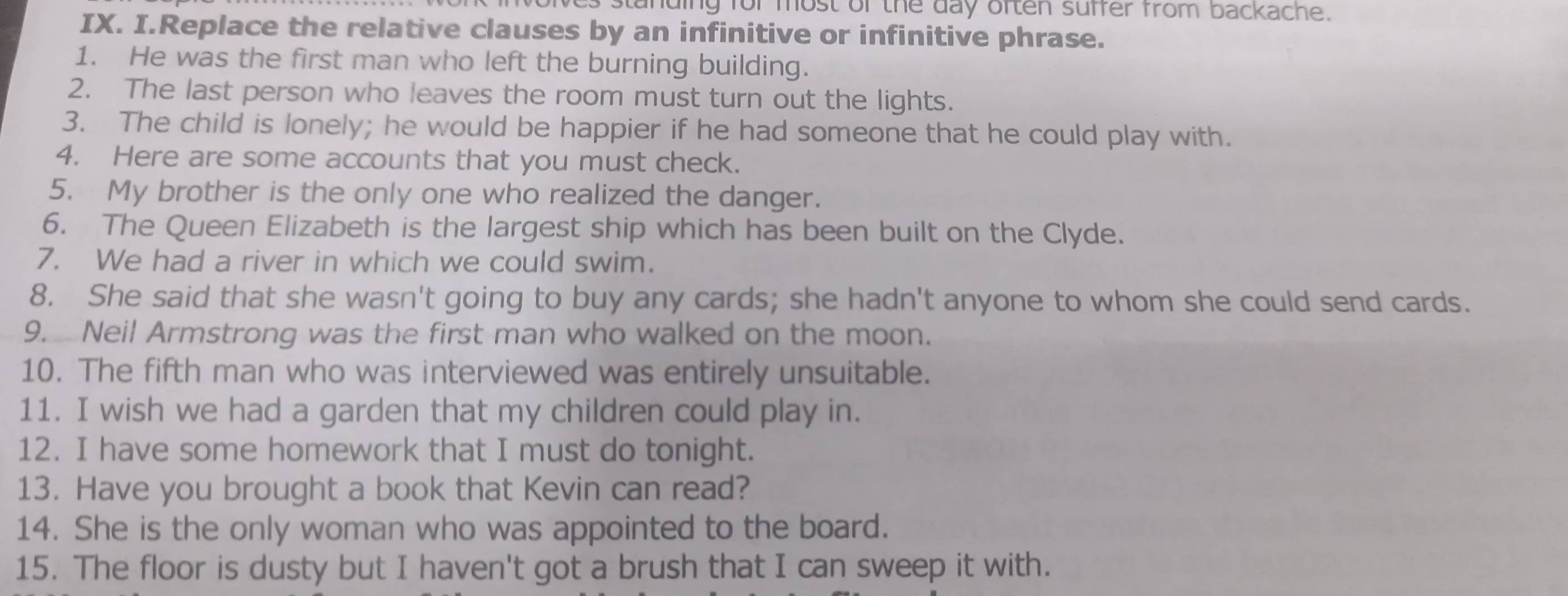 es standing for most of the day often suffer from backache. 
IX. I.Replace the relative clauses by an infinitive or infinitive phrase. 
1. He was the first man who left the burning building. 
2. The last person who leaves the room must turn out the lights. 
3. The child is lonely; he would be happier if he had someone that he could play with. 
4. Here are some accounts that you must check. 
5. My brother is the only one who realized the danger. 
6. The Queen Elizabeth is the largest ship which has been built on the Clyde. 
7. We had a river in which we could swim. 
8. She said that she wasn't going to buy any cards; she hadn't anyone to whom she could send cards. 
9. Neil Armstrong was the first man who walked on the moon. 
10. The fifth man who was interviewed was entirely unsuitable. 
11. I wish we had a garden that my children could play in. 
12. I have some homework that I must do tonight. 
13. Have you brought a book that Kevin can read? 
14. She is the only woman who was appointed to the board. 
15. The floor is dusty but I haven't got a brush that I can sweep it with.