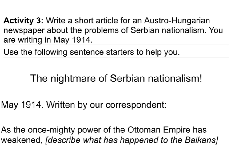 Activity 3: Write a short article for an Austro-Hungarian 
newspaper about the problems of Serbian nationalism. You 
are writing in May 1914. 
Use the following sentence starters to help you. 
The nightmare of Serbian nationalism! 
May 1914. Written by our correspondent: 
As the once-mighty power of the Ottoman Empire has 
weakened, [describe what has happened to the Balkans]