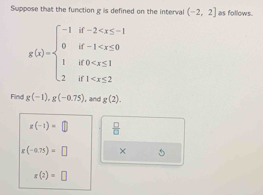 Suppose that the function g is defined on the interval (-2,2] as follows.
g(x)=beginarrayl -1if-2
Find g(-1), g(-0.75) , and g(2).
g(-1)=□  □ /□  
g(-0.75)=□ × 6
g(2)=□