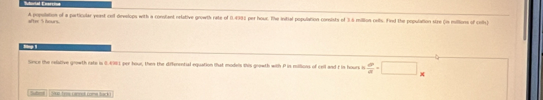 Tutorial Exercise 
A population of a particular yeast cell develops with a constant relative growth rate of 0.4981 per hour. The initial population consists of 3.6 million cells. Find the population size (in millions of cells) 
after 5 hours. 
Step 1
Since the relative growth rate is 0.4981 per hour, then the differential equation that models this growth with P in millions of cell and t in hours is  dP/dt =□
Sutmd | | Skip (you cannot come back )