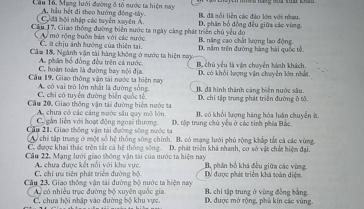 nuyen nhều hàng hoa xuất khấu.
Cầu 16. Mạng lưới đường ô tô nước ta hiện nay
A. hầu hết đi theo hướng đông-tây. B. đã nối liền các đảo lớn với nhau.
C, đã hội nhập các tuyến xuyên Á. D. phân bố đồng đều giữa các vùng.
Câu 17. Giao thông đường biển nước ta ngày càng phát triển chủ yếu do
A mở rộng buôn bán với các nước. B. nâng cao chất lượng lao động.
C. ít chịu ảnh hưởng của thiên tai. D. nằm trên đường hàng hải quốc tế.
Câu 18. Ngành vận tải hàng không ở nước ta hiện nay
A. phân bố đồng đều trên cả nước. B. chủ yếu là vận chuyển hành khách.
C. hoàn toàn là đường bay nội địa. D. có khối lượng vận chuyển lớn nhất.
Câu 19. Giao thông vận tải nước ta hiện nay
A. có vai trò lớn nhất là đường sống. B. đã hình thành cảng biển nước sâu.
C. chỉ có tuyển đường biển quốc tế. D. chi tập trung phát triển đường ô tô.
Câu 20. Giao thông vận tải đường biển nước ta
A chưa có các cảng nước sâu quy mô lớn. B. có khối lượng hàng hóa luân chuyến ít.
C găn liền với hoạt động ngoại thương. D. tập trung chủ yếu ở các tỉnh phía Bắc.
Câu 21. Giao thông vận tải đường sông nước ta
A. chi tập trung ở một số hệ thống sông chính. B. có mạng lưới phủ rộng khắp tất cả các vùng.
C. được khai thác trên tất cả hệ thống sông. D. phát triển khá nhanh, cơ sở vật chất hiện đại.
Câu 22. Mạng lưới giao thông vận tải của nước ta hiện nay
A. chưa được kết nổi với khu vực. B phân bố khá đều giữa các vùng.
C. chỉ ưu tiên phát triển đường bộ. D. được phát triển khá toàn diện.
Câu 23. Giao thông vận tải đường bộ nước ta hiện nay
A có nhiều trục đường bộ xuyên quốc gia. B. chỉ tập trung ở vùng đồng bằng.
C. chưa hội nhập vào đường bộ khu vực. D. được mở rộng, phủ kín các vùng.