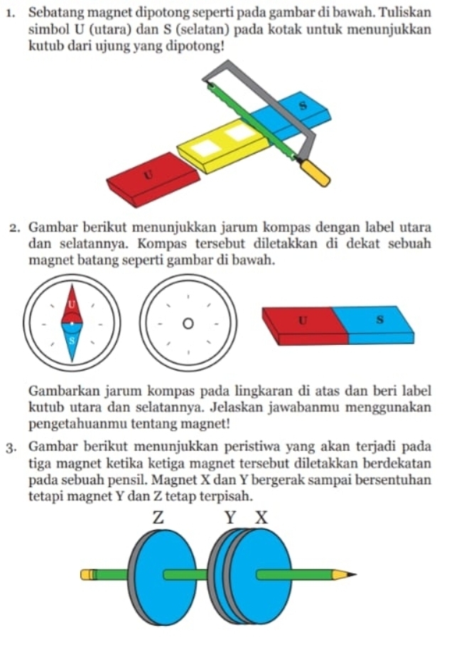 Sebatang magnet dipotong seperti pada gambar di bawah. Tuliskan 
simbol U (utara) dan S (selatan) pada kotak untuk menunjukkan 
kutub dari ujung yang dipotong! 
2. Gambar berikut menunjukkan jarum kompas dengan label utara 
dan selatannya. Kompas tersebut diletakkan di dekat sebuah 
magnet batang seperti gambar di bawah. 
U s 
Gambarkan jarum kompas pada lingkaran di atas dan beri label 
kutub utara dan selatannya. Jelaskan jawabanmu menggunakan 
pengetahuanmu tentang magnet! 
3. Gambar berikut menunjukkan peristiwa yang akan terjadi pada 
tiga magnet ketika ketiga magnet tersebut diletakkan berdekatan 
pada sebuah pensil. Magnet X dan Y bergerak sampai bersentuhan 
tetapi magnet Y dan Z tetap terpisah.