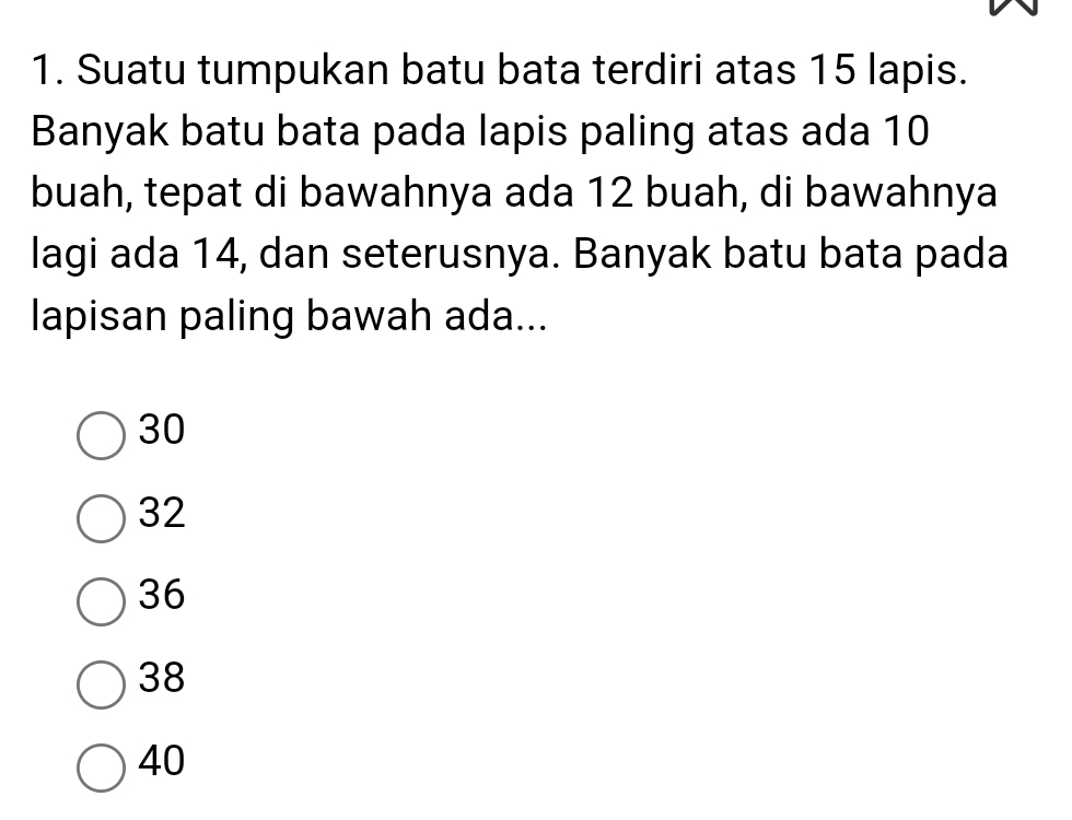 Suatu tumpukan batu bata terdiri atas 15 lapis.
Banyak batu bata pada lapis paling atas ada 10
buah, tepat di bawahnya ada 12 buah, di bawahnya
lagi ada 14, dan seterusnya. Banyak batu bata pada
lapisan paling bawah ada...
30
32
36
38
40