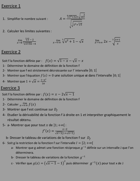 Simplifier le nombre suivant : A=frac sqrt[4](3^5* 32)* sqrt(16^(frac 3)2)sqrt(sqrt 2^3* sqrt [3]5)
2. Calculer les limites suivantes :
limlimits _xto 8 (sqrt[3](x)-2)/sqrt[3](x+56)-4  limlimits _xto +∈fty sqrt[3](x^2+1)-sqrt(x) limlimits _xto +∈fty 2x-sqrt[3](frac x+1)x
Exercice 2
Soit f la fonction définie par : f(x)=sqrt(1-x)-sqrt(x)-x
1- Déterminer le domaine de définition de la fonction f
2- Montrer que f est strictement décroissante sur l' intervalle ]0;1[
3- Montrer que l'équation f(x)=0 une solution unique α dans l'intervalle ]0; 1[
4- Montrer que 1+sqrt(a)= (1-alpha^2)/2alpha  
Exercice 3
Soit f la fonction définie par f(x)=x-2sqrt(x-1)
1- Déterminer le domaine de définition de la fonction f
2- Calculer limlimits _xto +∈fty f(x)
3 Montrer que f est continue sur D
4- Etudier la dérivabilité de la fonction f à droite en 1 et interpréter graphiquement le
résultat obtenu.
5- a- Montrer que pour tout x de ]1;+∈fty [
f'(x)= (x-2)/sqrt(x-1)(1+sqrt(x-1)) 
b- Dresser le tableau de variations de la fonction f sur D,
6- Soit g la restriction de la fonction f sur l’intervalle I=[2;+∈fty [
a- Montrer que g admet une fonction réciproque g^(-1) définie sur un intervalle J que l'on
déterminera.
b- Dresser le tableau de variations de la fonction g^(-1)
c- Vérifier que g(x)=(sqrt(x-1)-1)^2 puis déterminer g^(-1)(x) pour tout x de J