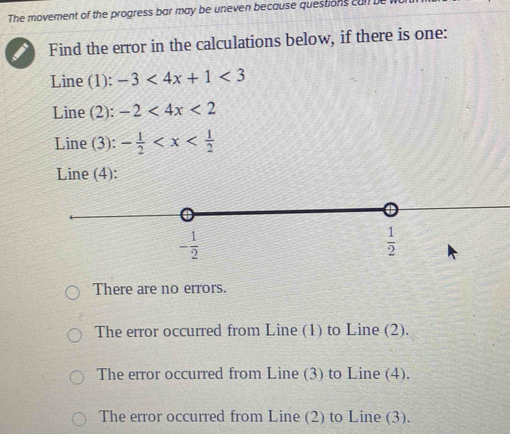 The movement of the progress bar may be uneven because questions cal be 
Find the error in the calculations below, if there is one:
Line (1): -3<4x+1<3</tex> 
Line (2): -2<4x<2
Line (3): - 1/2 
Line (4):
- 1/2 
 1/2 
There are no errors.
The error occurred from Line (1) to Line (2).
The error occurred from Line (3) to Line (4).
The error occurred from Line (2) to Line (3).