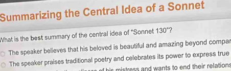 Summarizing the Central Idea of a Sonnet
What is the best summary of the central idea of "Sonnet 130° ?
The speaker believes that his beloved is beautiful and amazing beyond compar
The speaker praises traditional poetry and celebrates its power to express true
his mistress and wants to end their relation: