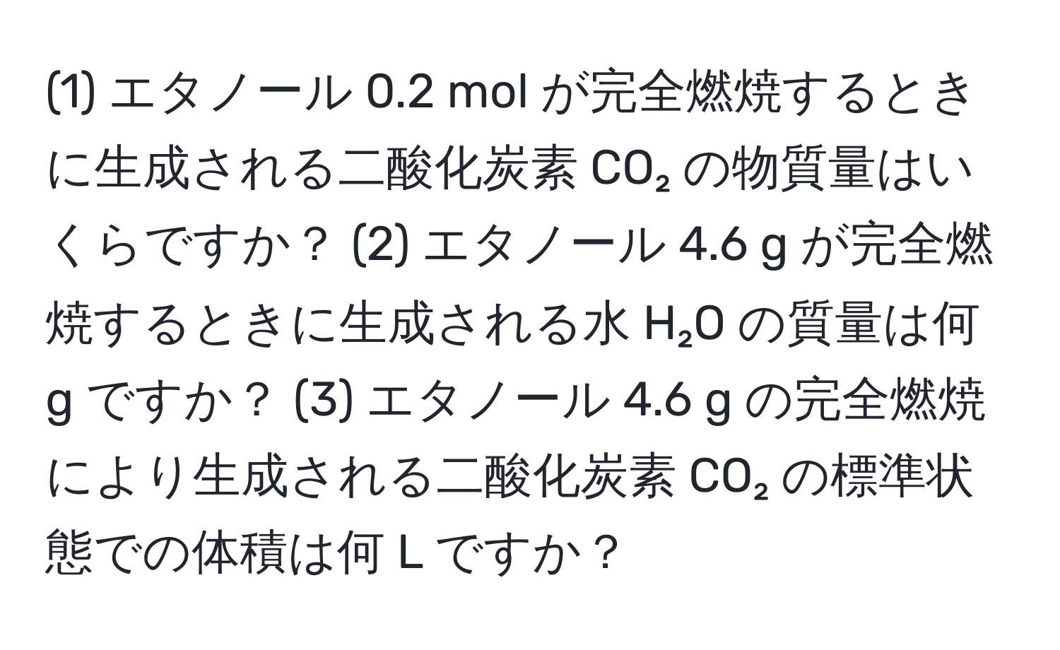 (1) エタノール 0.2 mol が完全燃焼するときに生成される二酸化炭素 CO₂ の物質量はいくらですか？ (2) エタノール 4.6 g が完全燃焼するときに生成される水 H₂O の質量は何 g ですか？ (3) エタノール 4.6 g の完全燃焼により生成される二酸化炭素 CO₂ の標準状態での体積は何 L ですか？