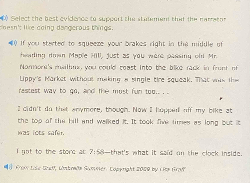 Select the best evidence to support the statement that the narrator
doesn't like doing dangerous things.
If you started to squeeze your brakes right in the middle of
heading down Maple Hill, just as you were passing old Mr.
Normore's mailbox, you could coast into the bike rack in front of
Lippy's Market without making a single tire squeak. That was the
fastest way to go, and the most fun too.. . .
I didn't do that anymore, though. Now I hopped off my bike at
the top of the hill and walked it. It took five times as long but it
was lots safer.
I got to the store at 7:58 —that's what it said on the clock inside.
From Lisa Graff, Umbrella Summer. Copyright 2009 by Lisa Graff