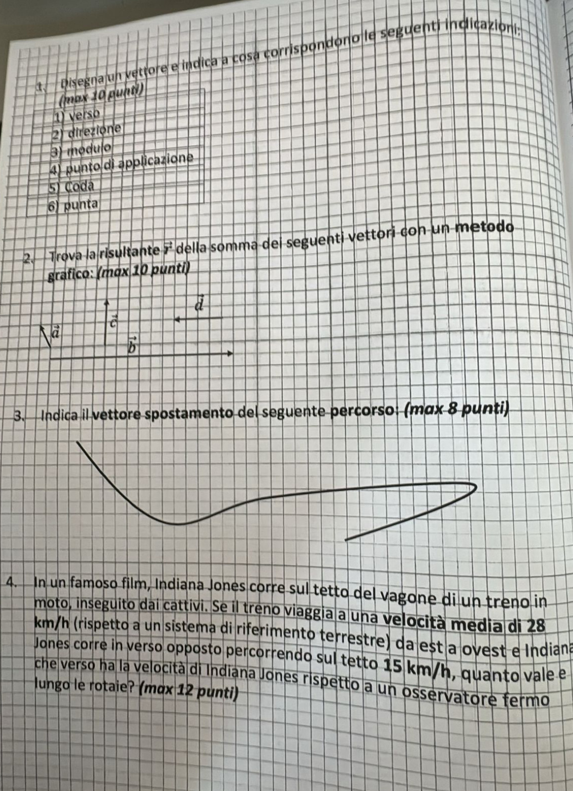 Disegna un vettore e indica a cosa corrispondono le seguenti indicazioni, 
(max 10 punti) 
1 versb 
2) direzióne 
3) módulo 
4) punto di applicazione 
5) Coda 
6) punta 
2. Trova la risultante vector y° della somma dei seguenti vettori con un metodo 
grafico: (mơx 10 punti)
vector d
vector c
vector a
vector b
3. Indica il vettore spostamento del seguente percorso: (mαx 8 punti) 
4. In un famoso film, Indiana Jones corre sul tetto del vagone di un treno in 
moto, inseguito dai cattivi. Se il treno viaggia a una velocità media di 28
km/h (rispetto a un sistema di riferimento terrestre) da est a ovest e Indiana 
Jones corre in verso opposto percorrendo sul tetto 15 km/h, quanto vale e 
che verso ha la velocità di Indiana Jones rispetto a un osservatore fermo 
lungo le rotaie? (mαx 12 punti)