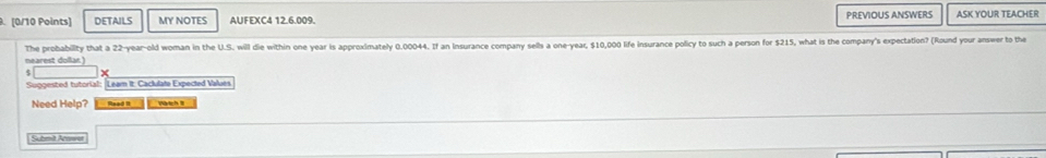 DETAILS MY NOTES AUFEXC4 12.6.009. PREVIOUS ANSWERS ASK YOUR TEACHER 
The probability that a 22-year -old woman in the U.S. will die within one year is approximately 0.00044. If an Insurance company sells a one-year, $10,00 life insurance policy to such a person for $215, what is the company's expectation? (Round your answer to the 
nearest dollar) 
Suggested tutorial: Leam it: Caclulate Expected Values 
Need Help? Read II Watch8 
Submit Amwar