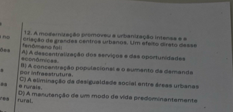 A modernização promoveu a urbanização intensa e a
no criação de grandes centros urbanos. Um efeito direto desse
fenômeno foi:
ões A) A descentralização dos serviços e das oportunidades
econômicas.
B) A concentração populacional e o aumento da demanda
por infraestrutura.
C) A eliminação da desigualdade social entre áreas urbanas
e rurais.
res rural. D) A manutenção de um modo de vida predominantemente