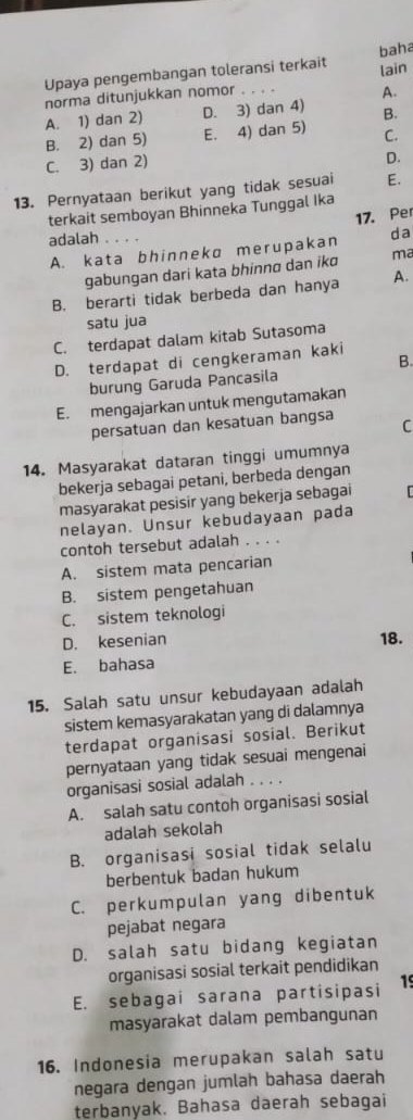 Upaya pengembangan toleransi terkait lain baha
norma ditunjukkan nomor
A.
A. 1) dan 2) D. 3) dan 4) B.
B. 2) dan 5) E. 4) dan 5) C.
C. 3) dan 2)
D.
13. Pernyataan berikut yang tidak sesuai E.
terkait semboyan Bhinneka Tunggal Ika
17. Per
adalah
A. kata bhinneka merupakan da
gabungan dari kata bhinno dan ikɑ ma
B. berarti tidak berbeda dan hanya A.
satu jua
C. terdapat dalam kitab Sutasoma
D. terdapat di cengkeraman kaki
B.
burung Garuda Pancasila
E. mengajarkan untuk mengutamakan
persatuan dan kesatuan bangsa C
14. Masyarakat dataran tinggi umumnya
bekerja sebagai petani, berbeda dengan
masyarakat pesisir yang bekerja sebagai
nelayan. Unsur kebudayaan pada
contoh tersebut adalah . . . .
A. sistem mata pencarian
B. sistem pengetahuan
C. sistem teknologi
D. kesenian 18.
E. bahasa
15. Salah satu unsur kebudayaan adalah
sistem kemasyarakatan yang di dalamnya
terdapat organisasi sosial. Berikut
pernyataan yang tidak sesuai mengenai
organisasi sosial adalah . . . .
A. salah satu contoh organisasi sosial
adalah sekolah
B. organisasi sosial tidak selalu
berbentuk badan hukum
C. perkumpulan yang dibentuk
pejabat negara
D. salah satu bidang kegiatan
organisasi sosial terkait pendidikan
E. sebagai sarana partisipasi 15
masyarakat dalam pembangunan
16. Indonesia merupakan salah satu
negara dengan jumlah bahasa daerah
terbanyak. Bahasa daerah sebagai