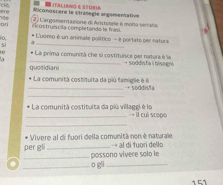 ciò, ITALIANO E STORIA 
ere Riconoscere le strategie argomentative 
nte 2. L'argomentazione di Aristotele è molto serrata; 
ori ricostruiscila completando le frasi. 
io, 'uomo è un animale politico → è portato per natura 
si 
_ 
_ 
e La prima comunità che si costituisce per natura è la 
a 
soddisfa i bisogni 
quotidiani 
La comunità costituita da più famiglie è il 
_→ soddisfa 
_ 
La comunità costituita da più villaggi è lo 
_→ il cui scopo 
_ 
Vivere al di fuori della comunità non è naturale 
per gli _al di fuori dello 
→ 
_possono vivere solo le 
_o gli_ 
151