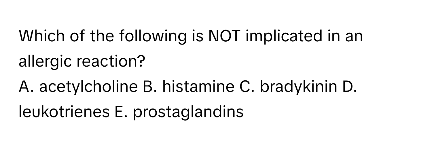 Which of the following is NOT implicated in an allergic reaction?

A. acetylcholine B. histamine C. bradykinin D. leukotrienes E. prostaglandins