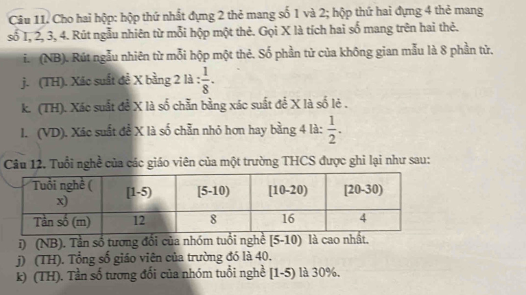 Cho hai hộp: hộp thứ nhất đựng 2 thẻ mang số 1 và 2; hộp thứ hai đựng 4 thẻ mang 
số I, 2, 3, 4. Rút ngẫu nhiên từ mỗi hộp một thẻ. Gọi X là tích hai số mang trên hai thẻ. 
i. (NB). Rút ngẫu nhiên từ mỗi hộp một thẻ. Số phần tử của không gian mẫu là 8 phần tử. 
j. (TH). Xác suất đề X bằng 2 là :  1/8 . 
k. (TH). Xác suất đề X là số chẵn bằng xác suất để X là số lẻ . 
I. (VD). Xác suất đề X là số chẵn nhỏ hơn hay bằng 4 là:  1/2 . 
Câu 12. Tuổi nghề của các giáo viên của một trường THCS được ghi lại như sau: 
i) (NB). Tần số tương đổi của nhóm tuổi nghề [5-10) là cao nhất. 
j) (TH). Tổng số giáo viên của trường đó là 40. 
k) (TH). Tần số tương đổi của nhóm tuổi nghề [1-5) là 30%.