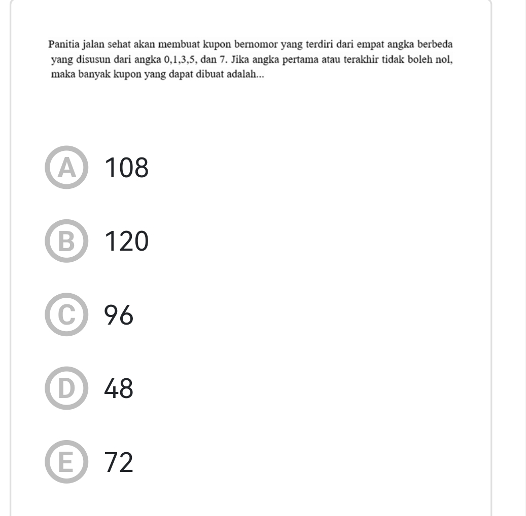 Panitia jalan sehat akan membuat kupon bernomor yang terdiri dari empat angka berbeda
yang disusun dari angka 0, 1, 3, 5, dan 7. Jika angka pertama atau terakhir tidak boleh nol,
maka banyak kupon yang dapat dibuat adalah...
A 108
B 120
C 96
D 48
E72