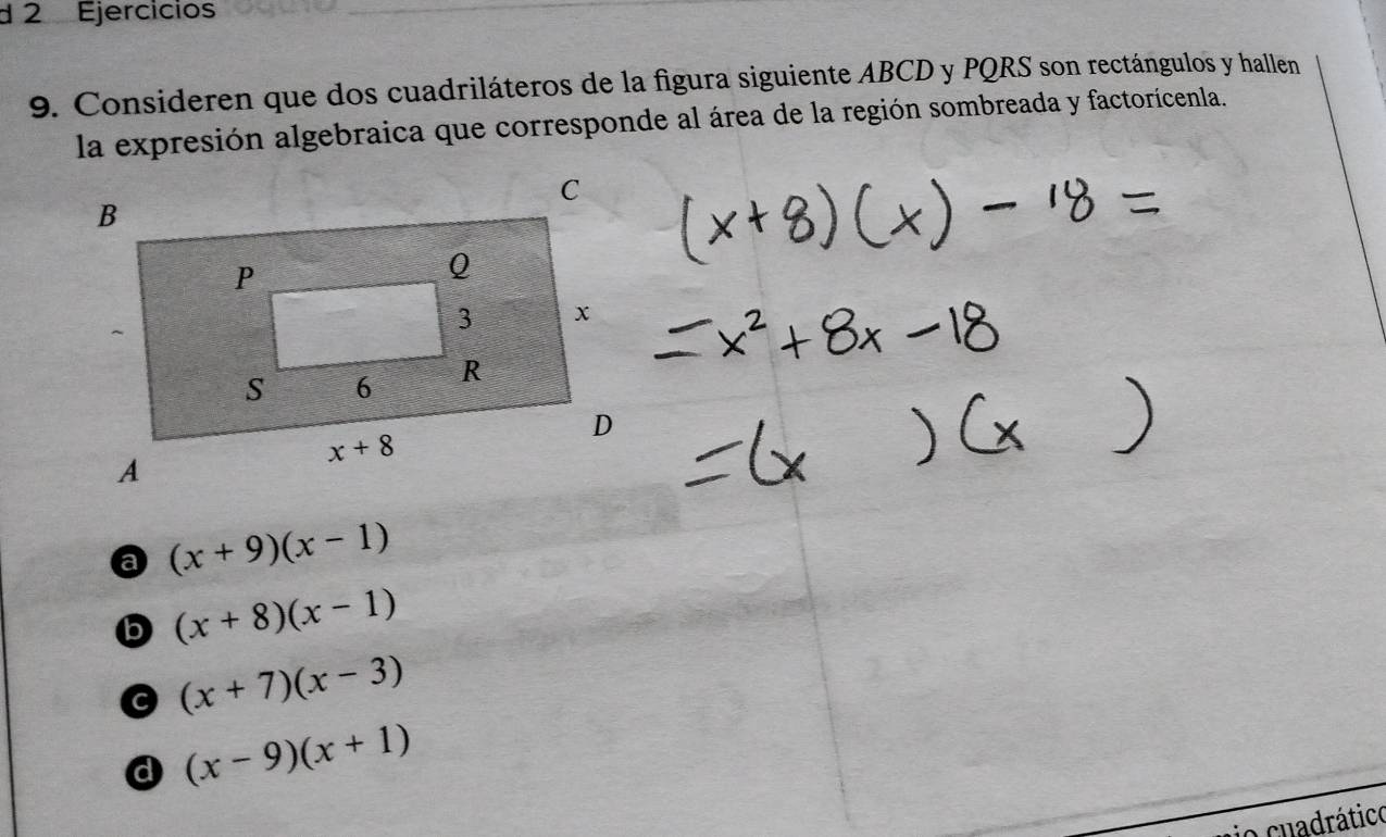 Ejercicios
9. Consideren que dos cuadriláteros de la figura siguiente ABCD y PQRS son rectángulos y hallen
la expresión algebraica que corresponde al área de la región sombreada y factorícenla.
a (x+9)(x-1)
b (x+8)(x-1)
(x+7)(x-3)
d (x-9)(x+1)
io cuadrático