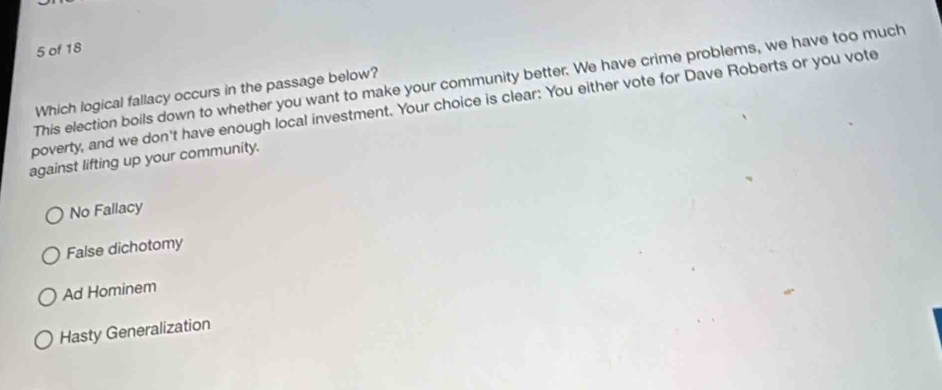 of 18
This election boils down to whether you want to make your community better. We have crime problems, we have too much
Which logical fallacy occurs in the passage below?
poverty, and we don't have enough local investment. Your choice is clear: You either vote for Dave Roberts or you vote
against lifting up your community.
No Fallacy
False dichotomy
Ad Hominem
Hasty Generalization