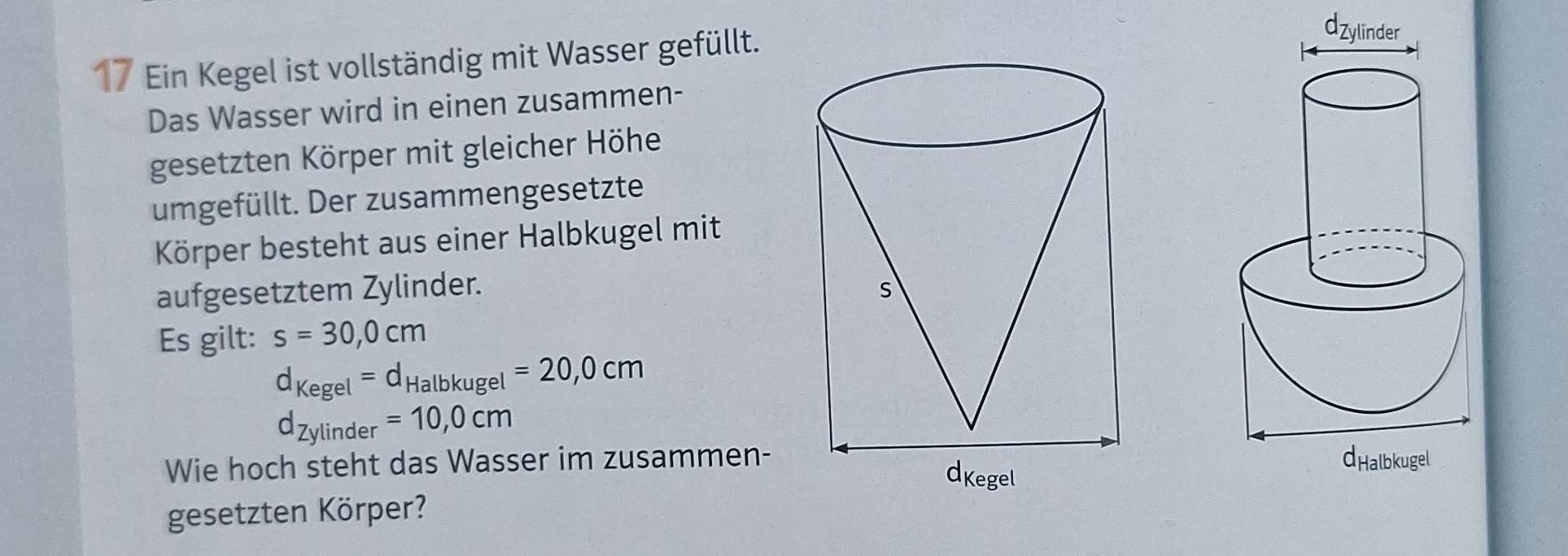 Ein Kegel ist vollständig mit Wasser gefüllt. 
Das Wasser wird in einen zusammen- 
gesetzten Körper mit gleicher Höhe 
umgefüllt. Der zusammengesetzte 
Körper besteht aus einer Halbkugel mit 
aufgesetztem Zylinder. 
Es gilt: s=30,0cm
d_Kegel=d_Halbkugel=20,0cm
d_Zylinder=10,0cm
Wie hoch steht das Wasser im zusammen- 
gesetzten Körper?