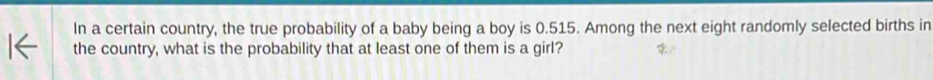 In a certain country, the true probability of a baby being a boy is 0.515. Among the next eight randomly selected births in 
the country, what is the probability that at least one of them is a girl?