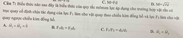 |v|-r/a
C. M=Fd D. M=sqrt(Fd)
Câu 7: Biểu thức nào sau đây là biểu thức của quy tắc mômen lực áp dụng cho trường hợp vật rấn có
trục quay cổ định chịu tác dụng của lực F_1 làm cho vật quay theo chiều kim đồng hồ và lực F_2 làm cho vật
quay ngược chiều kim đồng hồ.
A. vector M_1+vector M_2=vector 0 B. F_1d_2=F_2d_1 C. F_1/F_2=d_2/d_1 D. vector M_1=vector M_2