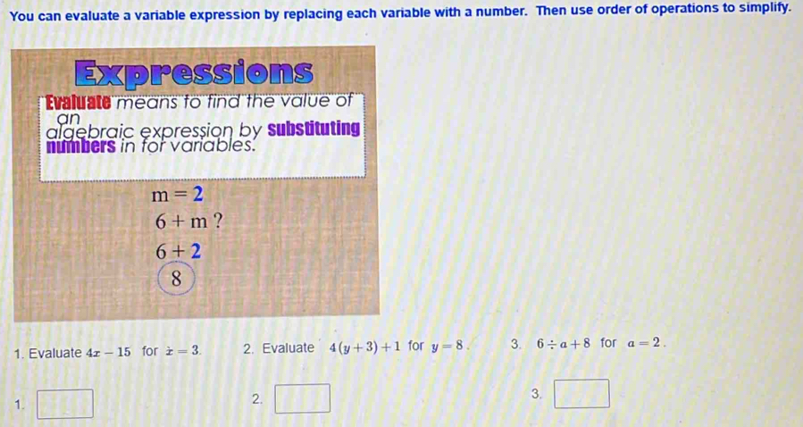 You can evaluate a variable expression by replacing each variable with a number. Then use order of operations to simplify. 
Expressions 
Evaluate means to find the value of 
an 
algebraic expression by substituting 
numbers in for variables.
m=2
6+m ?
6+2
8
1. Evaluate 4x-15 for dot x=3. 2. Evaluate 4(y+3)+1 for y=8. 3. 6/ a+8 for a=2. 
1. □ □ 3. □ 
2.