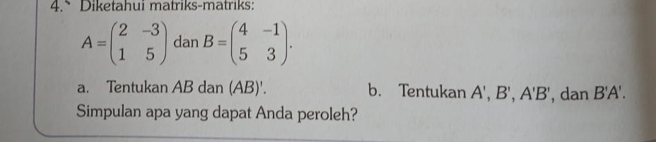 Diketahui matriks-matriks:
A=beginpmatrix 2&-3 1&5endpmatrix dan B=beginpmatrix 4&-1 5&3endpmatrix. 
a. Tentukan AB dan (AB)'. b. Tentukan A', B', A'B' , dan B'A'. 
Simpulan apa yang dapat Anda peroleh?