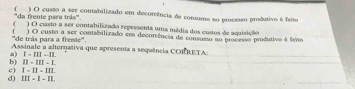 ( ) O custo a ser contabilizado em decorrência de consumo no processo produtivo é feito
"da frente para trás".
( ) O custo a ser contabilizado representa uma média dos custos de aquisição
( a ) O custo a ser contabilizado em decorrência de consumo no processo produtivo é feito
"de trás para a frente".
Assinale a alternativa que apresenta a sequência CORRETA:
a) I - III - II.
b) II - III - I.
c) I - II - III.
d) III - I - II.