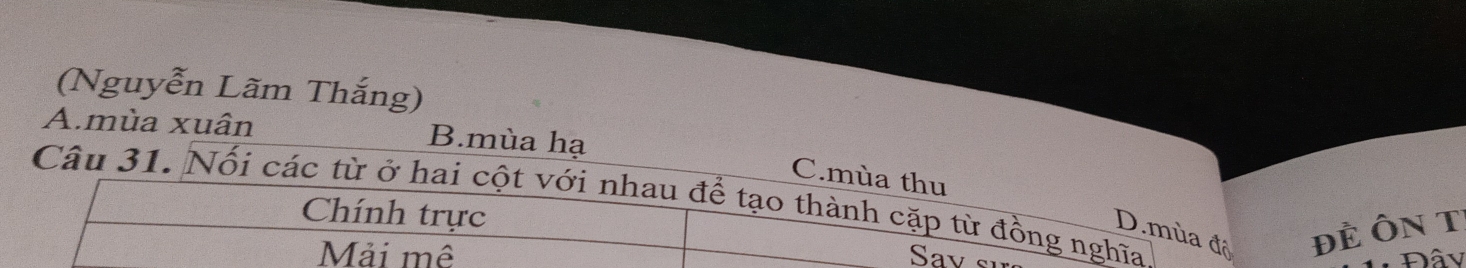 (Nguyễn Lãm Thắng)
A.mùa xuân B.mùa hạ
C.mùa thu
Câu 31. Nối các từ ở hai cột với nhau để tạo thành cặp từ đồng nghĩa
Chính trực
D.mùa độ ĐÈ ÔN T
Mải mề Đâv
Sav sĩ