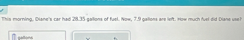 This morning, Diane's car had 28.35 gallons of fuel. Now, 7.9 gallons are left. How much fuel did Diane use?
gallons 6