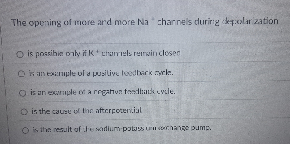 The opening of more and more I Va^+ channels during depolarization
is possible only if K^+ channels remain closed.
is an example of a positive feedback cycle.
is an example of a negative feedback cycle.
is the cause of the afterpotential.
is the result of the sodium-potassium exchange pump.