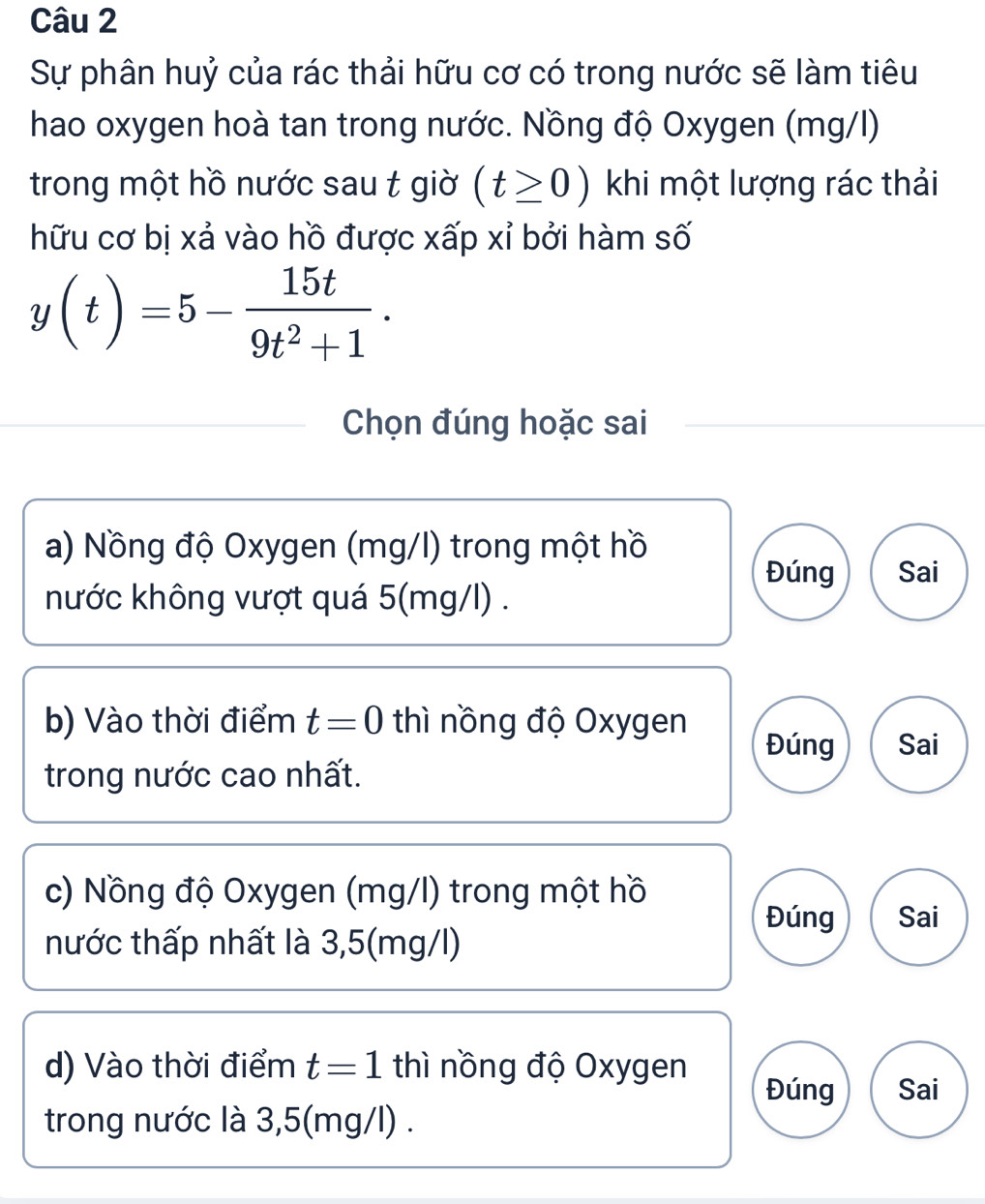 Sự phân huỷ của rác thải hữu cơ có trong nước sẽ làm tiêu
hao oxygen hoà tan trong nước. Nồng độ Oxygen (mg/l)
trong một hồ nước sau t giờ (t≥ 0) khi một lượng rác thải
hữu cơ bị xả vào hồ được xấp xỉ bởi hàm số
y(t)=5- 15t/9t^2+1 . 
Chọn đúng hoặc sai
a) Nồng độ Oxygen (mg/l) trong một hồ
Đúng Sai
hước không vượt quá 5(mg/l).
b) Vào thời điểm t=0 thì nồng độ Oxygen
Đúng Sai
trong nước cao nhất.
c) Nồng độ Oxygen (mg/l) trong một hồ
Đúng Sai
nước thấp nhất là 3,5(mg/l)
d) Vào thời điểm t=1 thì nồng độ Oxygen
Đúng Sai
trong nước là 3,5(mg/l).